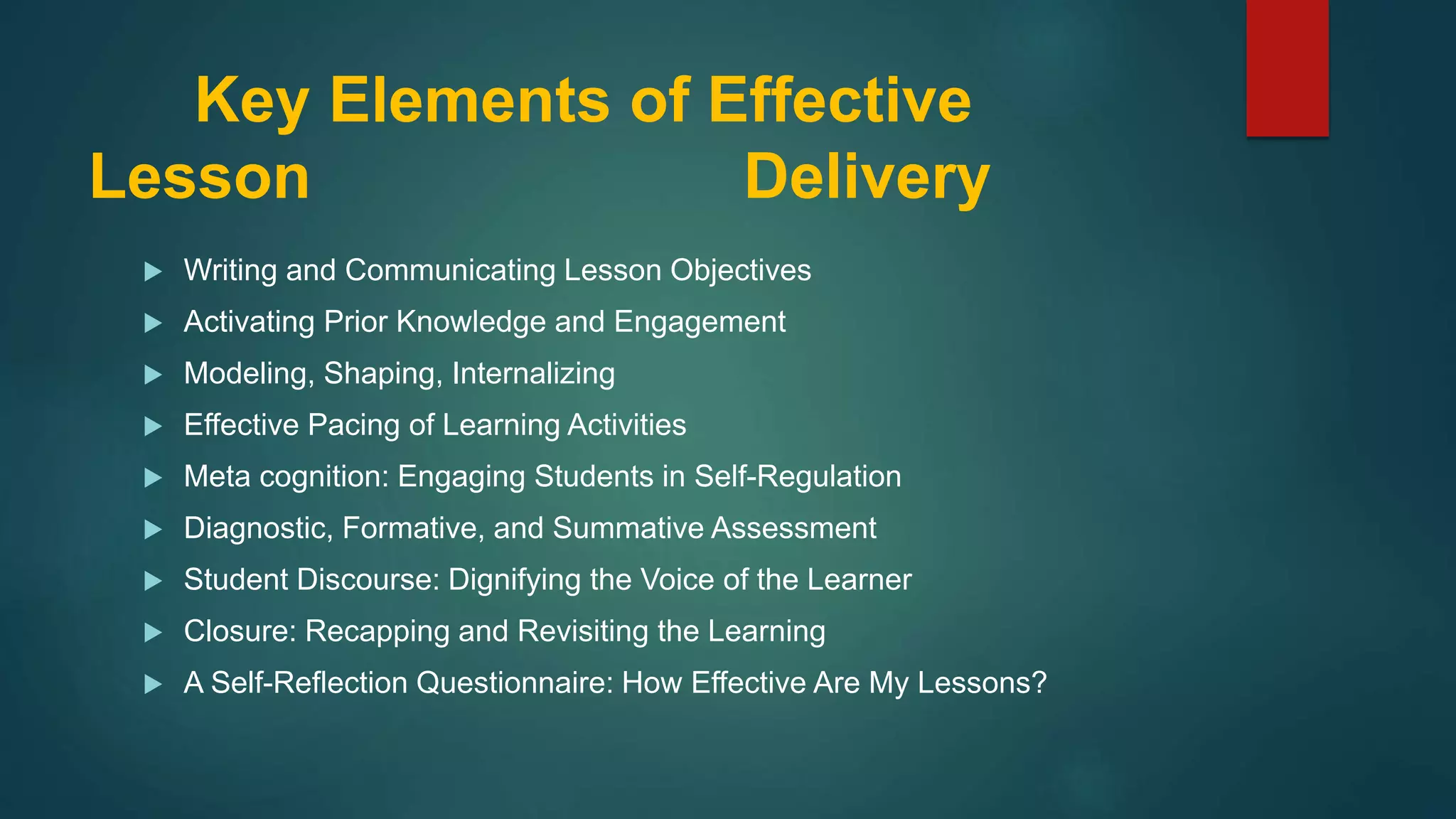 Key Elements of Effective
Lesson Delivery
 Writing and Communicating Lesson Objectives
 Activating Prior Knowledge and Engagement
 Modeling, Shaping, Internalizing
 Effective Pacing of Learning Activities
 Meta cognition: Engaging Students in Self-Regulation
 Diagnostic, Formative, and Summative Assessment
 Student Discourse: Dignifying the Voice of the Learner
 Closure: Recapping and Revisiting the Learning
 A Self-Reflection Questionnaire: How Effective Are My Lessons?
 