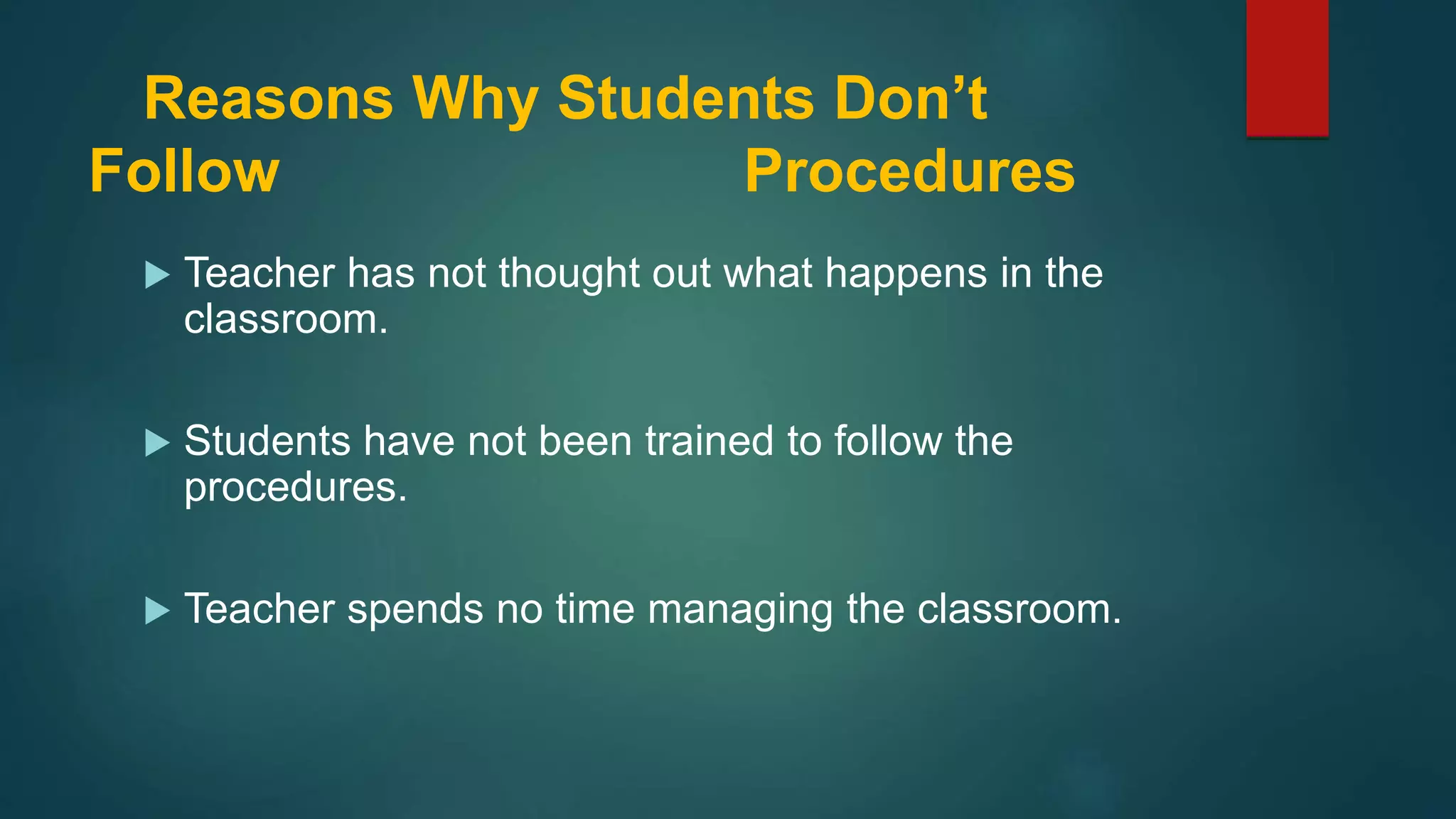 Reasons Why Students Don’t
Follow Procedures
 Teacher has not thought out what happens in the
classroom.
 Students have not been trained to follow the
procedures.
 Teacher spends no time managing the classroom.
 