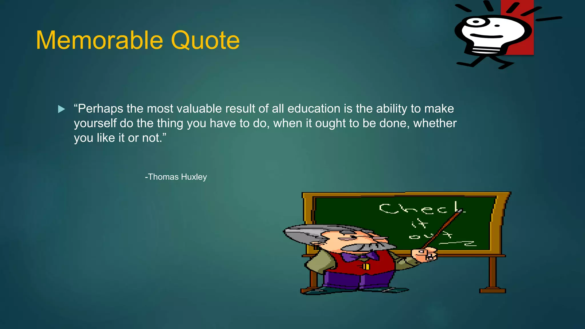 Memorable Quote
 “Perhaps the most valuable result of all education is the ability to make
yourself do the thing you have to do, when it ought to be done, whether
you like it or not.”
-Thomas Huxley
 