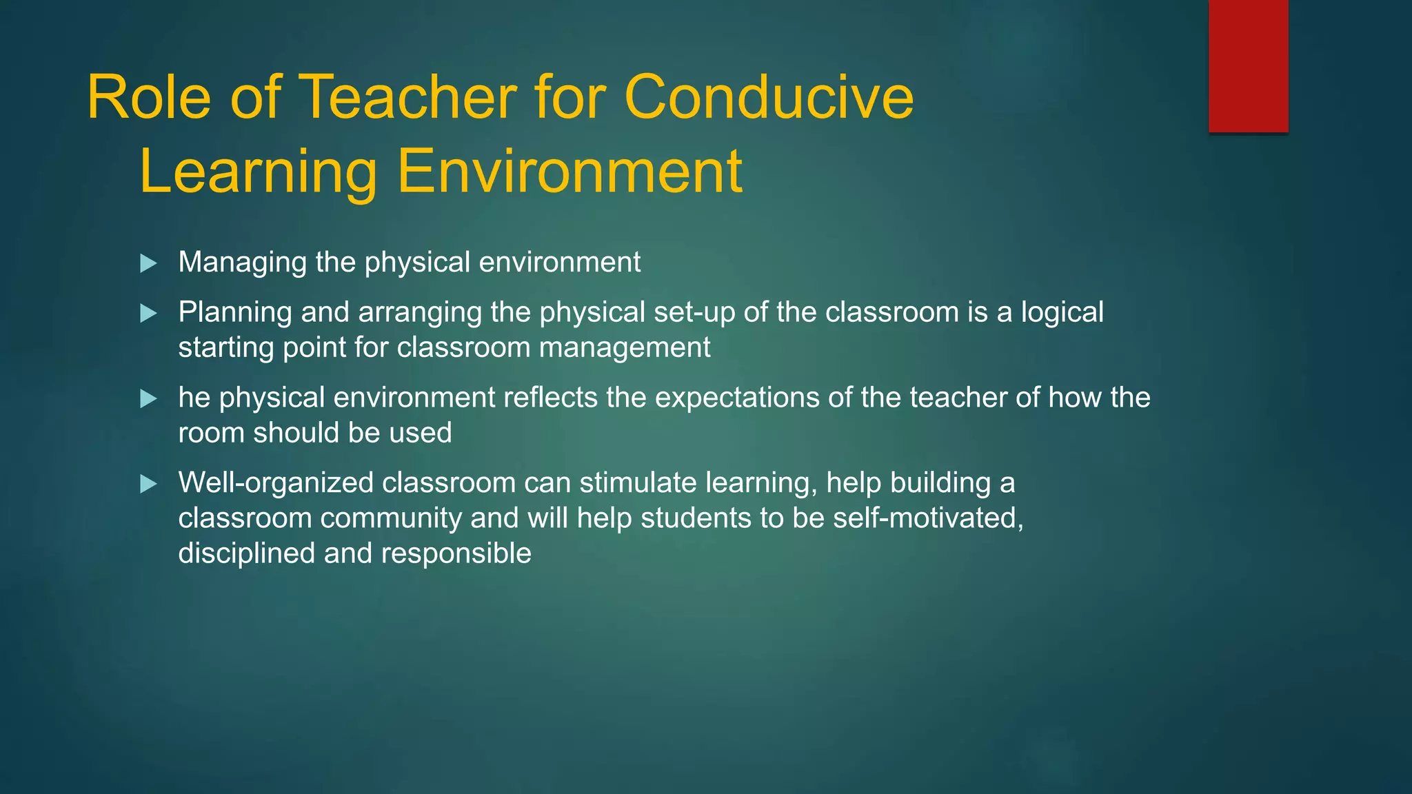 Role of Teacher for Conducive
Learning Environment
 Managing the physical environment
 Planning and arranging the physical set-up of the classroom is a logical
starting point for classroom management
 he physical environment reflects the expectations of the teacher of how the
room should be used
 Well-organized classroom can stimulate learning, help building a
classroom community and will help students to be self-motivated,
disciplined and responsible
 