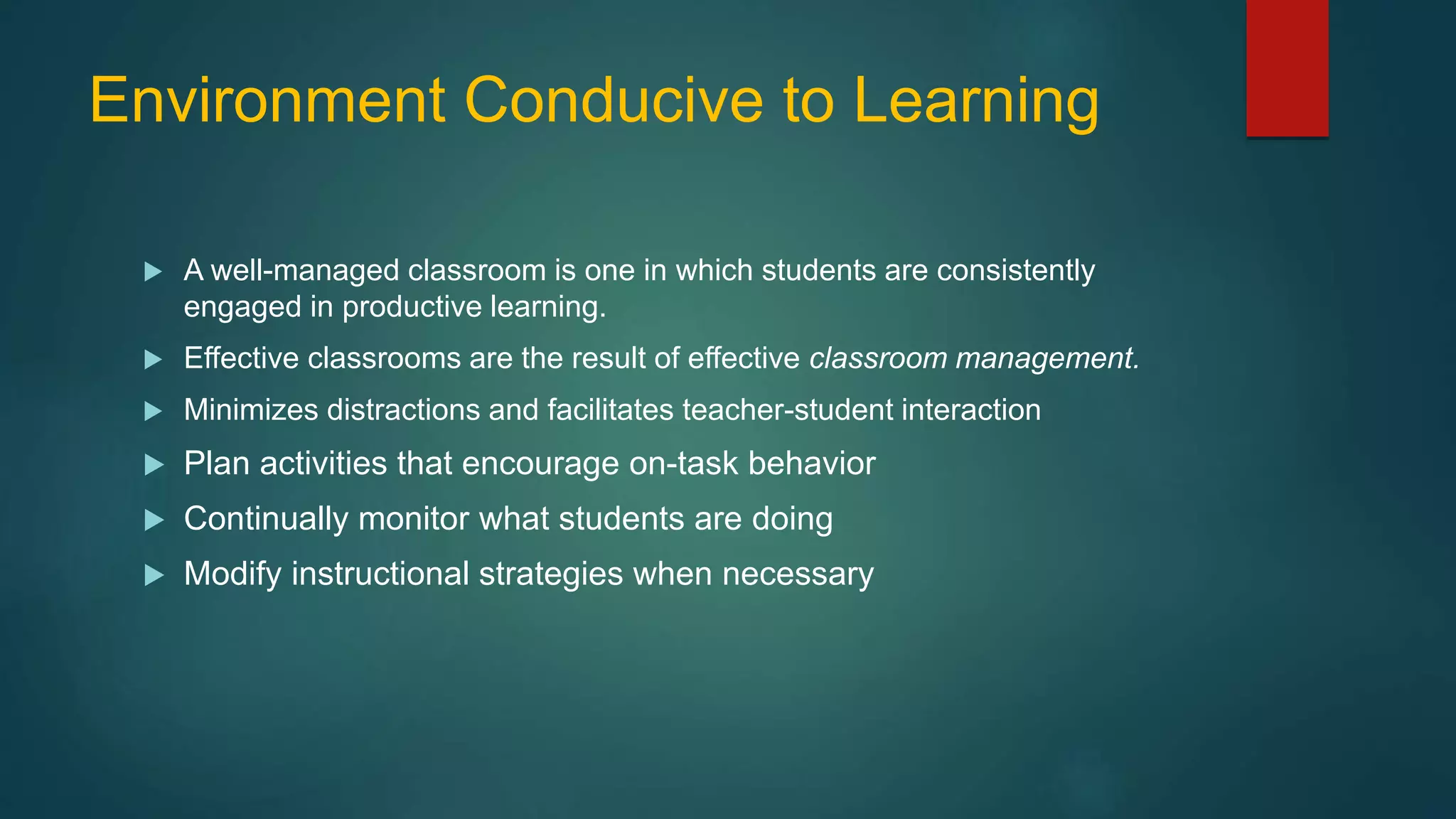 Environment Conducive to Learning
 A well-managed classroom is one in which students are consistently
engaged in productive learning.
 Effective classrooms are the result of effective classroom management.
 Minimizes distractions and facilitates teacher-student interaction
 Plan activities that encourage on-task behavior
 Continually monitor what students are doing
 Modify instructional strategies when necessary
 