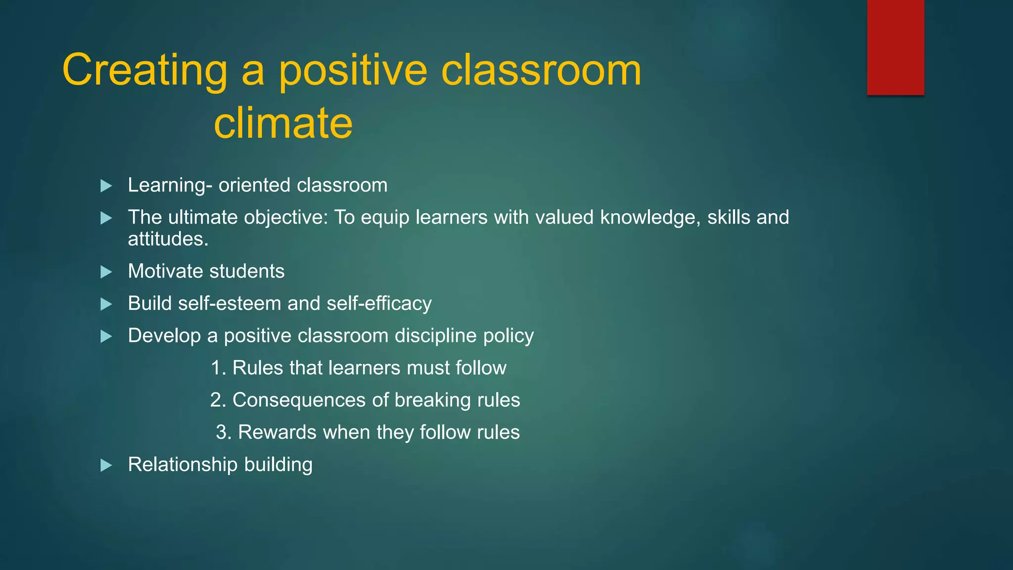 Creating a positive classroom
climate
 Learning- oriented classroom
 The ultimate objective: To equip learners with valued knowledge, skills and
attitudes.
 Motivate students
 Build self-esteem and self-efficacy
 Develop a positive classroom discipline policy
1. Rules that learners must follow
2. Consequences of breaking rules
3. Rewards when they follow rules
 Relationship building
 