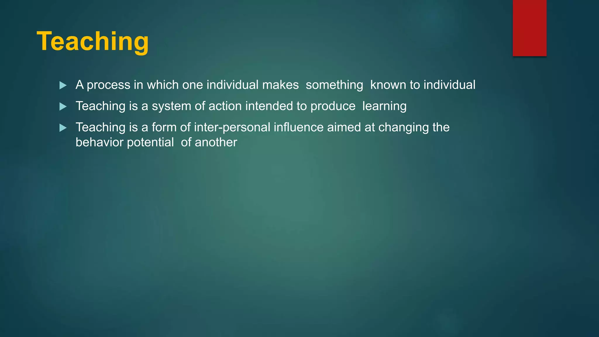 Teaching
 A process in which one individual makes something known to individual
 Teaching is a system of action intended to produce learning
 Teaching is a form of inter-personal influence aimed at changing the
behavior potential of another
 