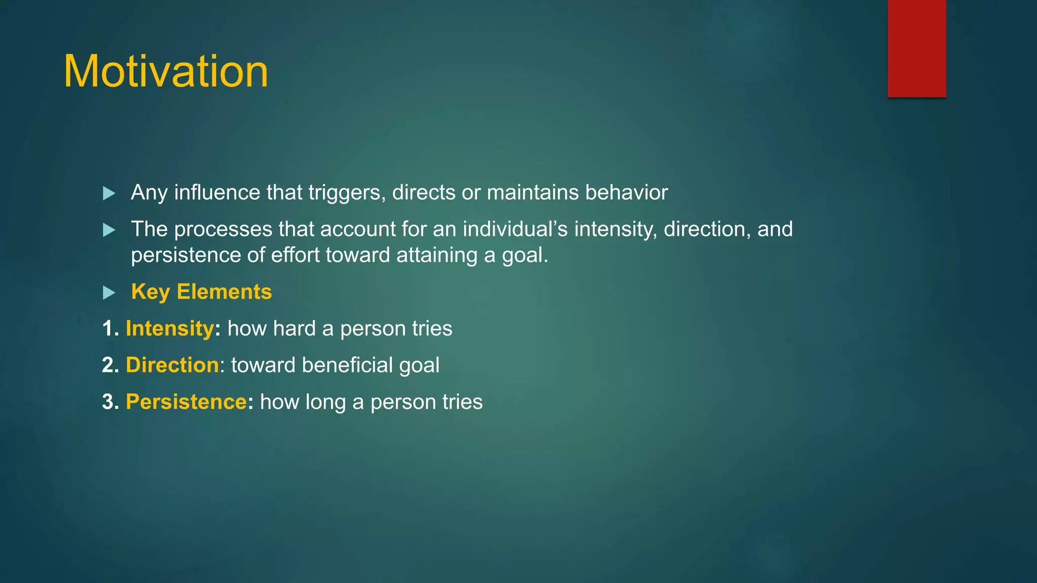 Motivation
 Any influence that triggers, directs or maintains behavior
 The processes that account for an individual’s intensity, direction, and
persistence of effort toward attaining a goal.
 Key Elements
1. Intensity: how hard a person tries
2. Direction: toward beneficial goal
3. Persistence: how long a person tries
 