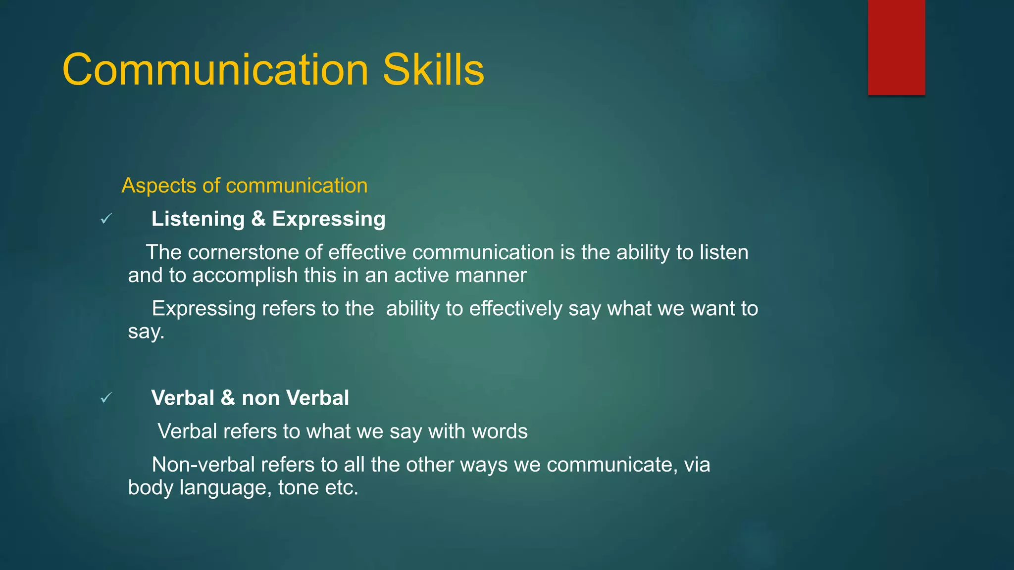 Communication Skills
Aspects of communication
 Listening & Expressing
The cornerstone of effective communication is the ability to listen
and to accomplish this in an active manner
Expressing refers to the ability to effectively say what we want to
say.
 Verbal & non Verbal
Verbal refers to what we say with words
Non-verbal refers to all the other ways we communicate, via
body language, tone etc.
 