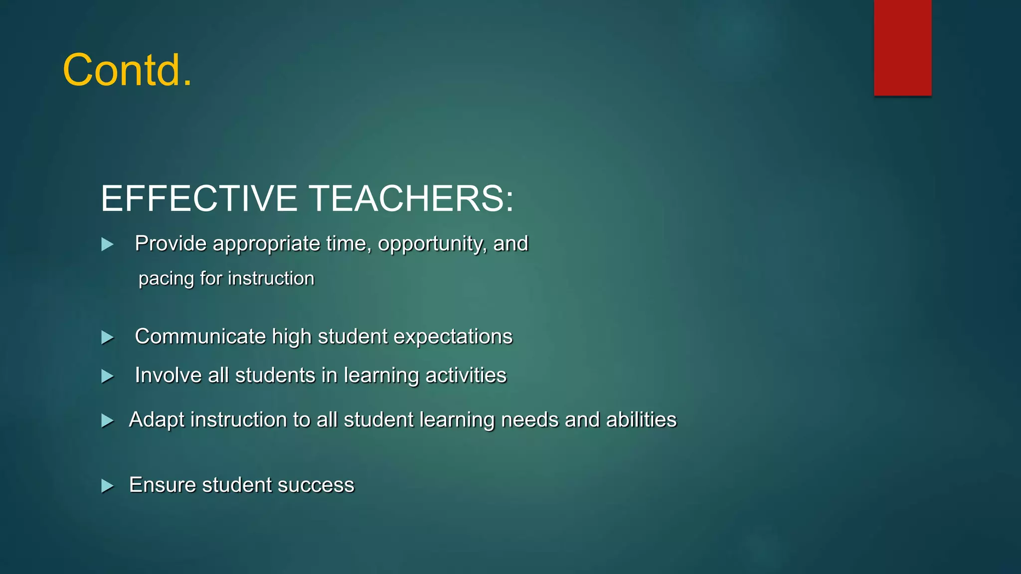 Contd.
EFFECTIVE TEACHERS:
 Provide appropriate time, opportunity, and
pacing for instruction
 Communicate high student expectations
 Involve all students in learning activities
 Adapt instruction to all student learning needs and abilities
 Ensure student success
 