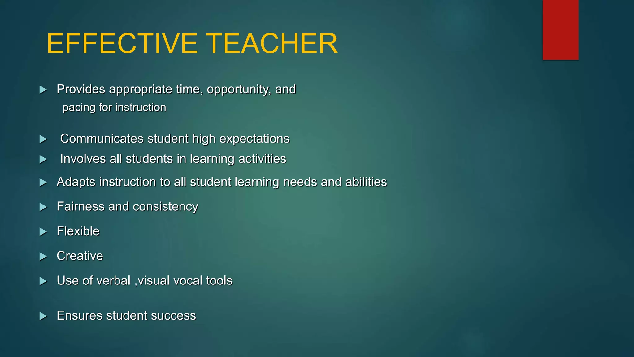 EFFECTIVE TEACHER
 Provides appropriate time, opportunity, and
pacing for instruction
 Communicates student high expectations
 Involves all students in learning activities
 Adapts instruction to all student learning needs and abilities
 Fairness and consistency
 Flexible
 Creative
 Use of verbal ,visual vocal tools
 Ensures student success
 