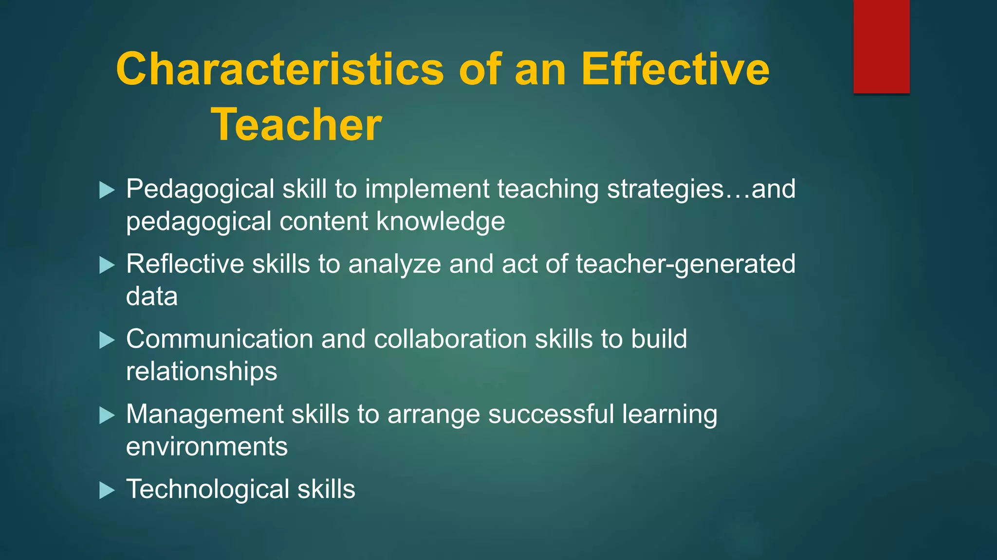 Characteristics of an Effective
Teacher
 Pedagogical skill to implement teaching strategies…and
pedagogical content knowledge
 Reflective skills to analyze and act of teacher-generated
data
 Communication and collaboration skills to build
relationships
 Management skills to arrange successful learning
environments
 Technological skills
 