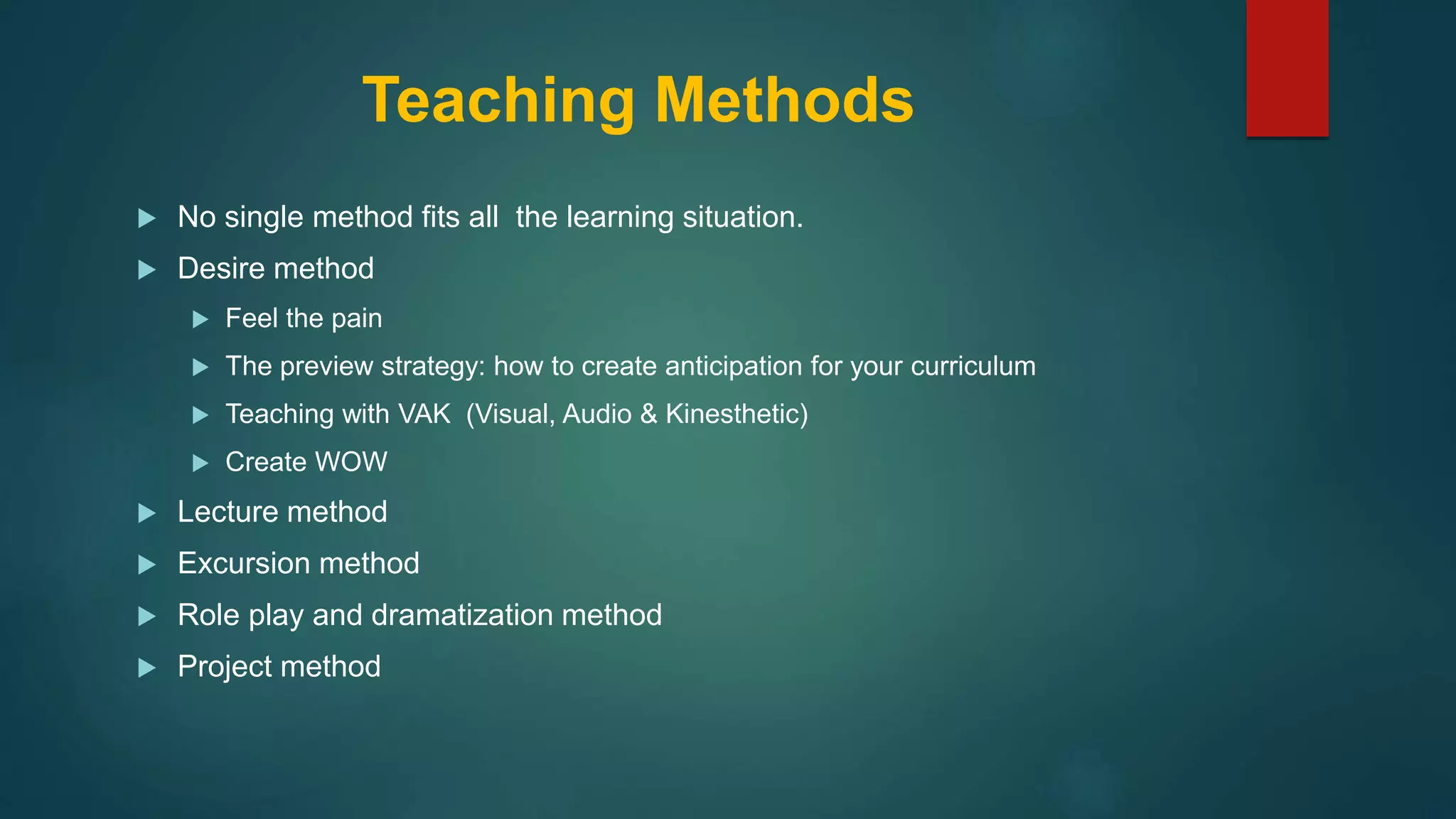 Teaching Methods
 No single method fits all the learning situation.
 Desire method
 Feel the pain
 The preview strategy: how to create anticipation for your curriculum
 Teaching with VAK (Visual, Audio & Kinesthetic)
 Create WOW
 Lecture method
 Excursion method
 Role play and dramatization method
 Project method
 