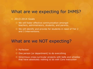 What are we expecting for IHMS?
 2013-2014 Goals
    We will foster effective communication amongst
     teachers, administrators, students, and parents.
    We will identify and provide for students in need of Tier 2
     and 3 Interventions.




What are we NOT expecting?
    Perfection
    One person (or department) to do everything
    Ginormous cross-curricular projects with bells and whistles
     that have absolutely nothing to do with Core instruction
 