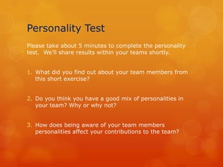 Personality Test
Please take about 5 minutes to complete the personality
test. We’ll share results within your teams shortly.


1. What did you find out about your team members from
   this short exercise?


2. Do you think you have a good mix of personalities in
   your team? Why or why not?


3. How does being aware of your team members
   personalities affect your contributions to the team?
 