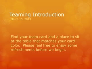 Teaming Introduction
March 15, 2013




Find your team card and a place to sit
at the table that matches your card
color. Please feel free to enjoy some
refreshments before we begin.
 