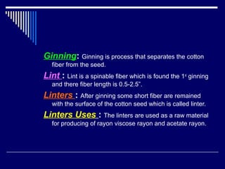 Ginning: Ginning is process that separates the cotton
fiber from the seed.
Lint : Lint is a spinable fiber which is found the 1st
ginning
and there fiber length is 0.5-2.5”.
Linters : After ginning some short fiber are remained
with the surface of the cotton seed which is called linter.
Linters Uses : The linters are used as a raw material
for producing of rayon viscose rayon and acetate rayon.
 