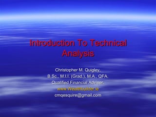 Introduction To TechnicalIntroduction To Technical
AnalysisAnalysis
Christopher M. Quigley,Christopher M. Quigley,
B.Sc., M.I.I. (Grad.), M.A., QFA.B.Sc., M.I.I. (Grad.), M.A., QFA.
Qualified Financial Adviser.Qualified Financial Adviser.
www.Wealthbuilder.iewww.Wealthbuilder.ie
cmqesquire@gmail.comcmqesquire@gmail.com
 