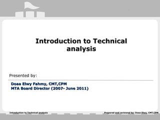 Prepared and reviewed by: Doaa Elwy, CMT,CPMIntroduction to Technical analysis
Introduction to TechnicalIntroduction to Technical
analysisanalysis
Presented by:
Doaa Elwy Fahmy, CMT,CPMDoaa Elwy Fahmy, CMT,CPM
MTA Board Director (2007- June 2011)MTA Board Director (2007- June 2011)
 