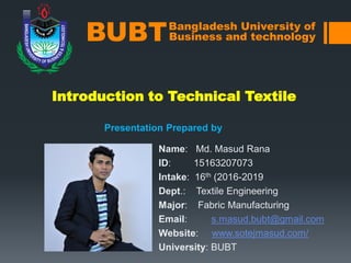 Introduction to Technical Textile
Presentation Prepared by
Bangladesh University of
Business and technologyBUBT
Name: Md. Masud Rana
ID: 15163207073
Intake: 16th (2016-2019
Dept.: Textile Engineering
Major: Fabric Manufacturing
Email: s.masud.bubt@gmail.com
Website: www.sotejmasud.com/
University: BUBT
 