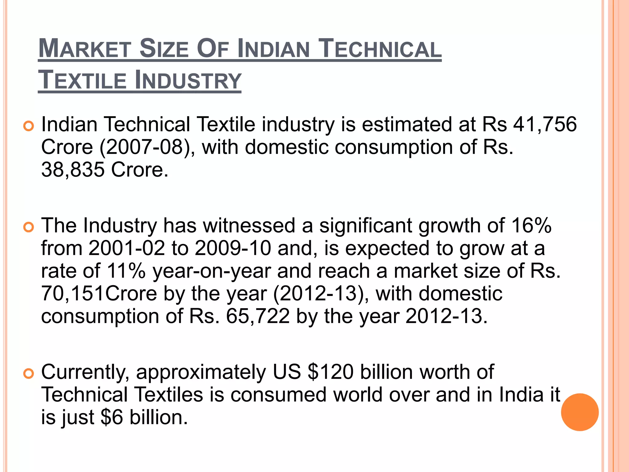 MARKET SIZE OF INDIAN TECHNICAL
TEXTILE INDUSTRY
 Indian Technical Textile industry is estimated at Rs 41,756
Crore (2007-08), with domestic consumption of Rs.
38,835 Crore.
 The Industry has witnessed a significant growth of 16%
from 2001-02 to 2009-10 and, is expected to grow at a
rate of 11% year-on-year and reach a market size of Rs.
70,151Crore by the year (2012-13), with domestic
consumption of Rs. 65,722 by the year 2012-13.
 Currently, approximately US $120 billion worth of
Technical Textiles is consumed world over and in India it
is just $6 billion.
 