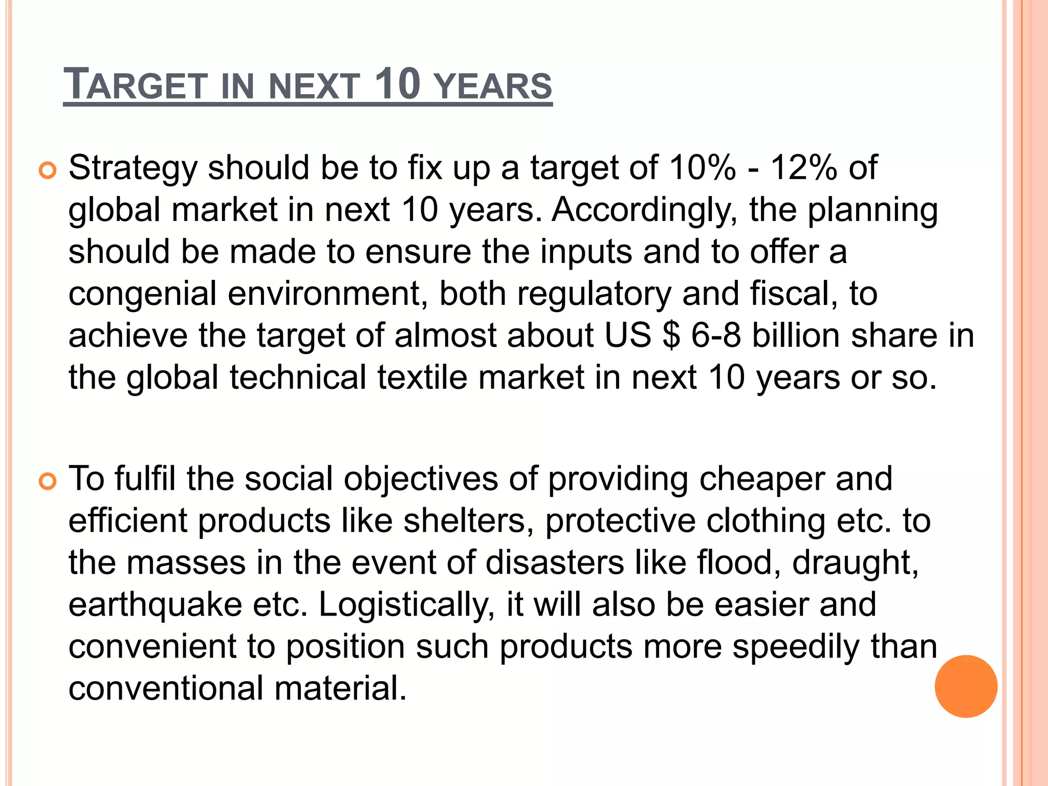 TARGET IN NEXT 10 YEARS
 Strategy should be to fix up a target of 10% - 12% of
global market in next 10 years. Accordingly, the planning
should be made to ensure the inputs and to offer a
congenial environment, both regulatory and fiscal, to
achieve the target of almost about US $ 6-8 billion share in
the global technical textile market in next 10 years or so.
 To fulfil the social objectives of providing cheaper and
efficient products like shelters, protective clothing etc. to
the masses in the event of disasters like flood, draught,
earthquake etc. Logistically, it will also be easier and
convenient to position such products more speedily than
conventional material.
 