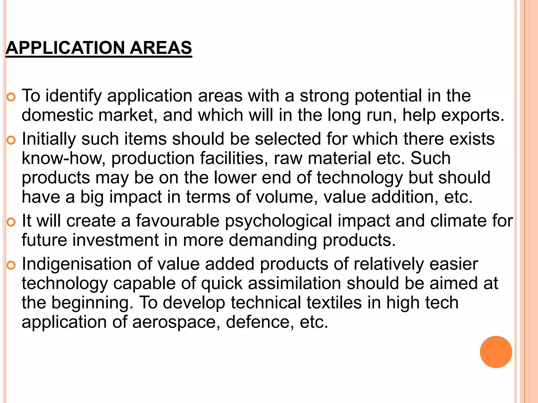 APPLICATION AREAS
 To identify application areas with a strong potential in the
domestic market, and which will in the long run, help exports.
 Initially such items should be selected for which there exists
know-how, production facilities, raw material etc. Such
products may be on the lower end of technology but should
have a big impact in terms of volume, value addition, etc.
 It will create a favourable psychological impact and climate for
future investment in more demanding products.
 Indigenisation of value added products of relatively easier
technology capable of quick assimilation should be aimed at
the beginning. To develop technical textiles in high tech
application of aerospace, defence, etc.
 