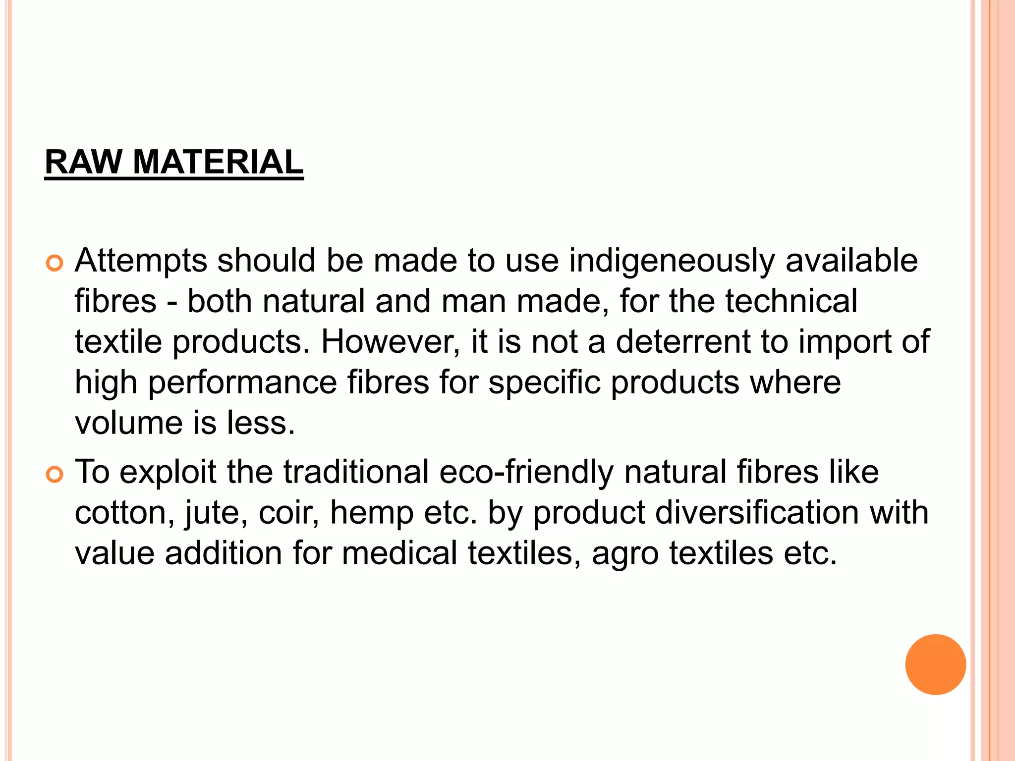 RAW MATERIAL
 Attempts should be made to use indigeneously available
fibres - both natural and man made, for the technical
textile products. However, it is not a deterrent to import of
high performance fibres for specific products where
volume is less.
 To exploit the traditional eco-friendly natural fibres like
cotton, jute, coir, hemp etc. by product diversification with
value addition for medical textiles, agro textiles etc.
 