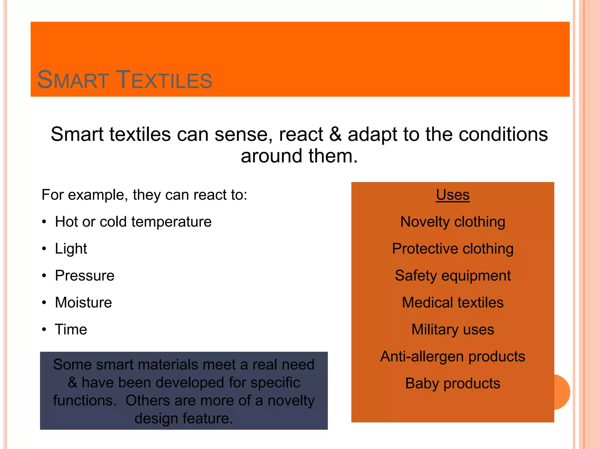 SMART TEXTILES
Smart textiles can sense, react & adapt to the conditions
around them.
For example, they can react to:
• Hot or cold temperature
• Light
• Pressure
• Moisture
• Time
Uses
Novelty clothing
Protective clothing
Safety equipment
Medical textiles
Military uses
Anti-allergen products
Baby products
Some smart materials meet a real need
& have been developed for specific
functions. Others are more of a novelty
design feature.
 