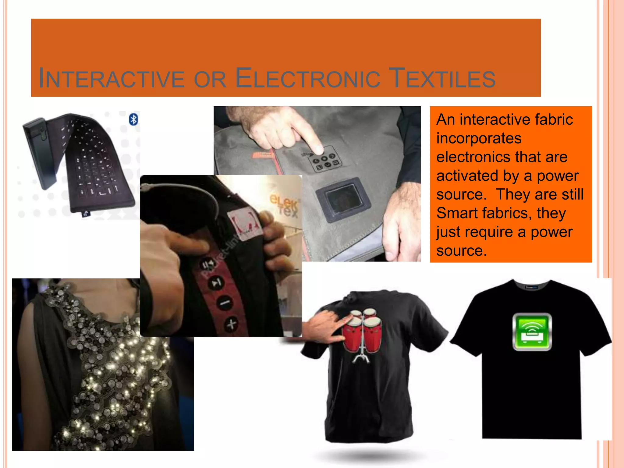 INTERACTIVE OR ELECTRONIC TEXTILES
An interactive fabric
incorporates
electronics that are
activated by a power
source. They are still
Smart fabrics, they
just require a power
source.
 