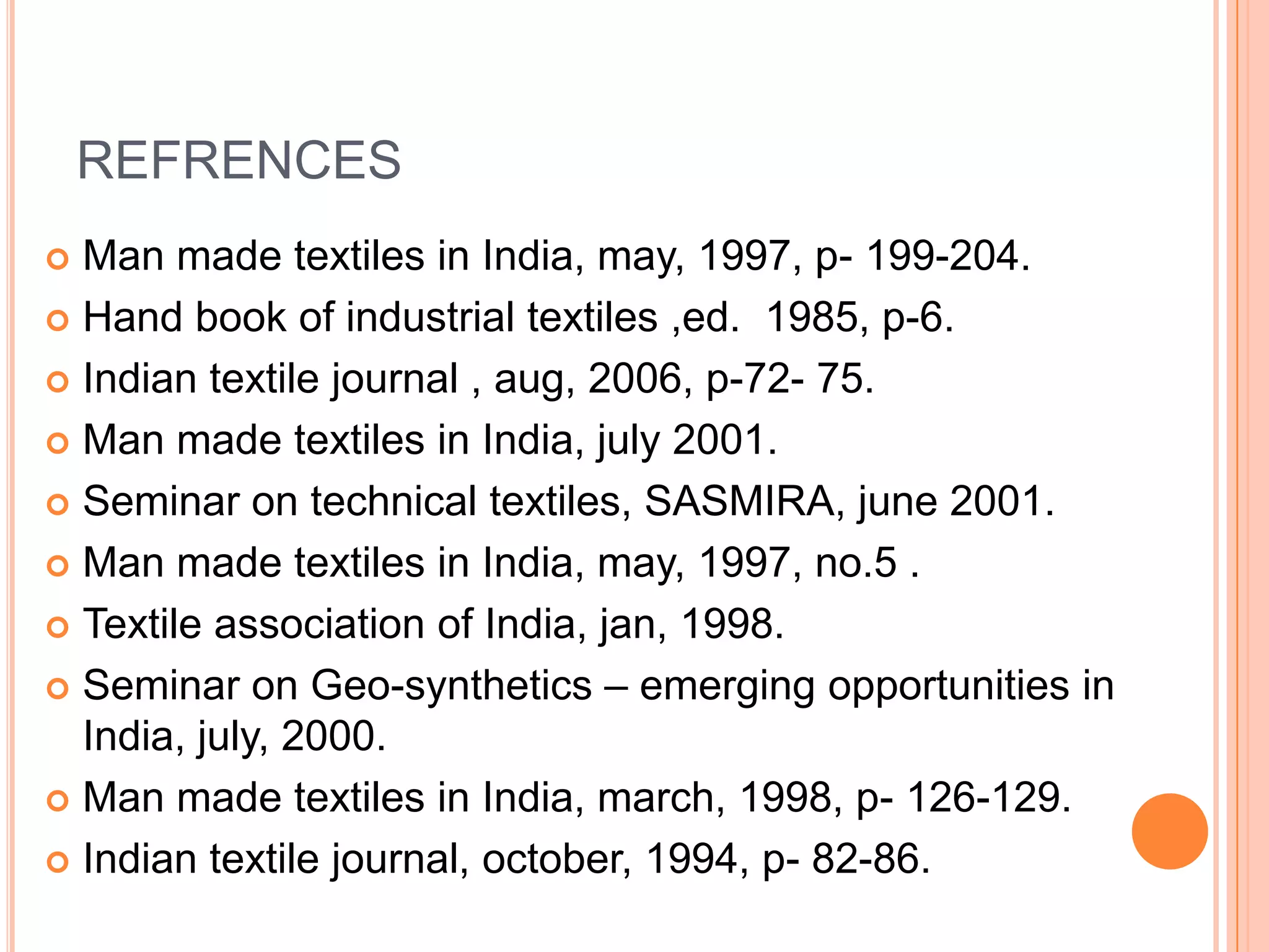 REFRENCES
 Man made textiles in India, may, 1997, p- 199-204.
 Hand book of industrial textiles ,ed. 1985, p-6.
 Indian textile journal , aug, 2006, p-72- 75.
 Man made textiles in India, july 2001.
 Seminar on technical textiles, SASMIRA, june 2001.
 Man made textiles in India, may, 1997, no.5 .
 Textile association of India, jan, 1998.
 Seminar on Geo-synthetics – emerging opportunities in
India, july, 2000.
 Man made textiles in India, march, 1998, p- 126-129.
 Indian textile journal, october, 1994, p- 82-86.
 