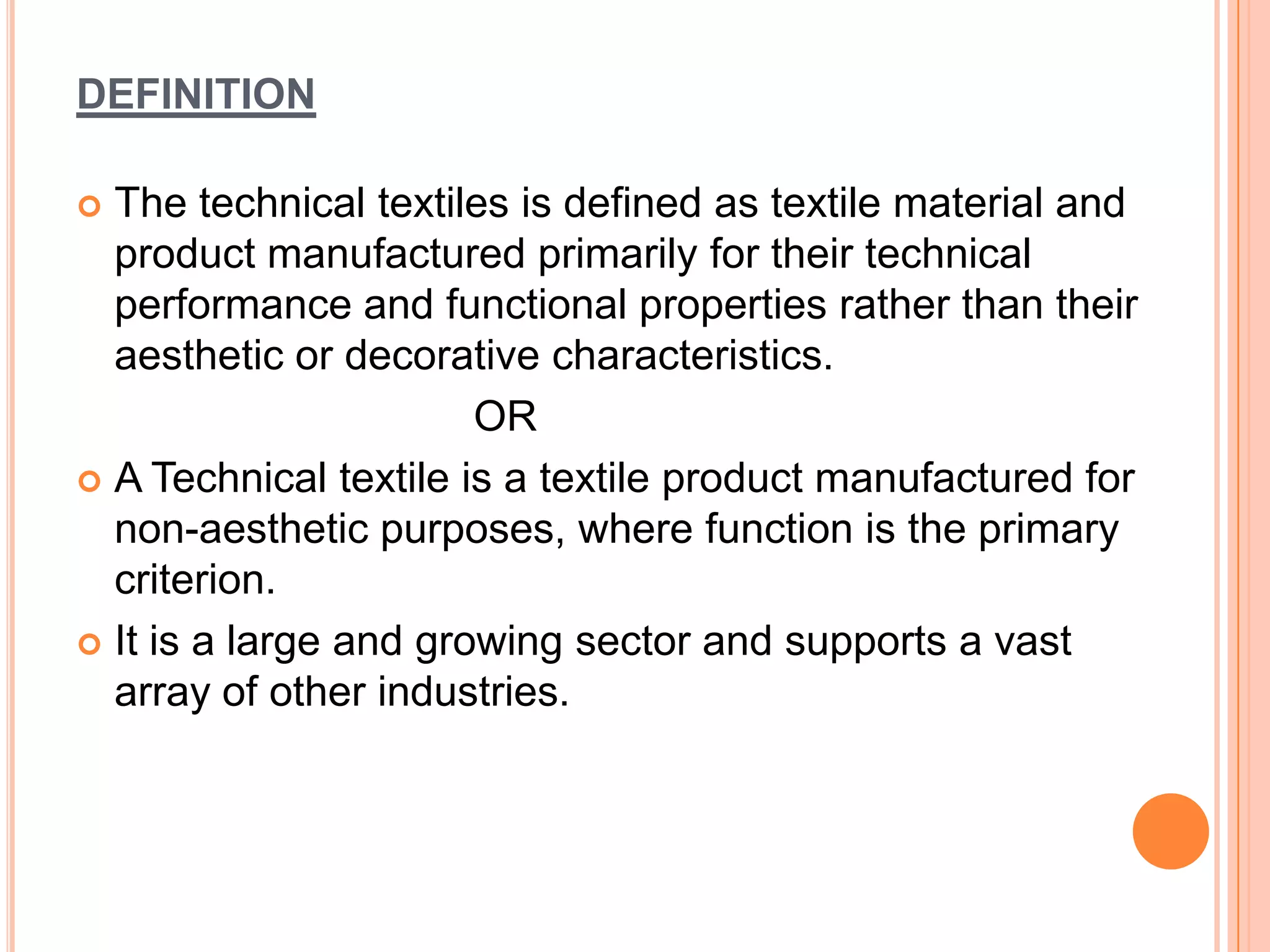 DEFINITION
 The technical textiles is defined as textile material and
product manufactured primarily for their technical
performance and functional properties rather than their
aesthetic or decorative characteristics.
OR
 A Technical textile is a textile product manufactured for
non-aesthetic purposes, where function is the primary
criterion.
 It is a large and growing sector and supports a vast
array of other industries.
 