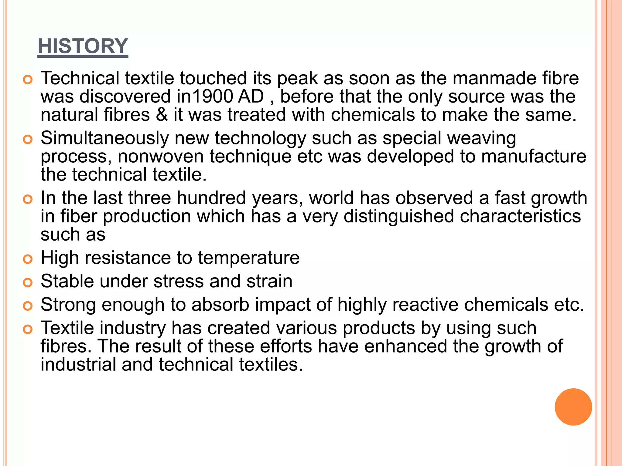 HISTORY
 Technical textile touched its peak as soon as the manmade fibre
was discovered in1900 AD , before that the only source was the
natural fibres & it was treated with chemicals to make the same.
 Simultaneously new technology such as special weaving
process, nonwoven technique etc was developed to manufacture
the technical textile.
 In the last three hundred years, world has observed a fast growth
in fiber production which has a very distinguished characteristics
such as
 High resistance to temperature
 Stable under stress and strain
 Strong enough to absorb impact of highly reactive chemicals etc.
 Textile industry has created various products by using such
fibres. The result of these efforts have enhanced the growth of
industrial and technical textiles.
 