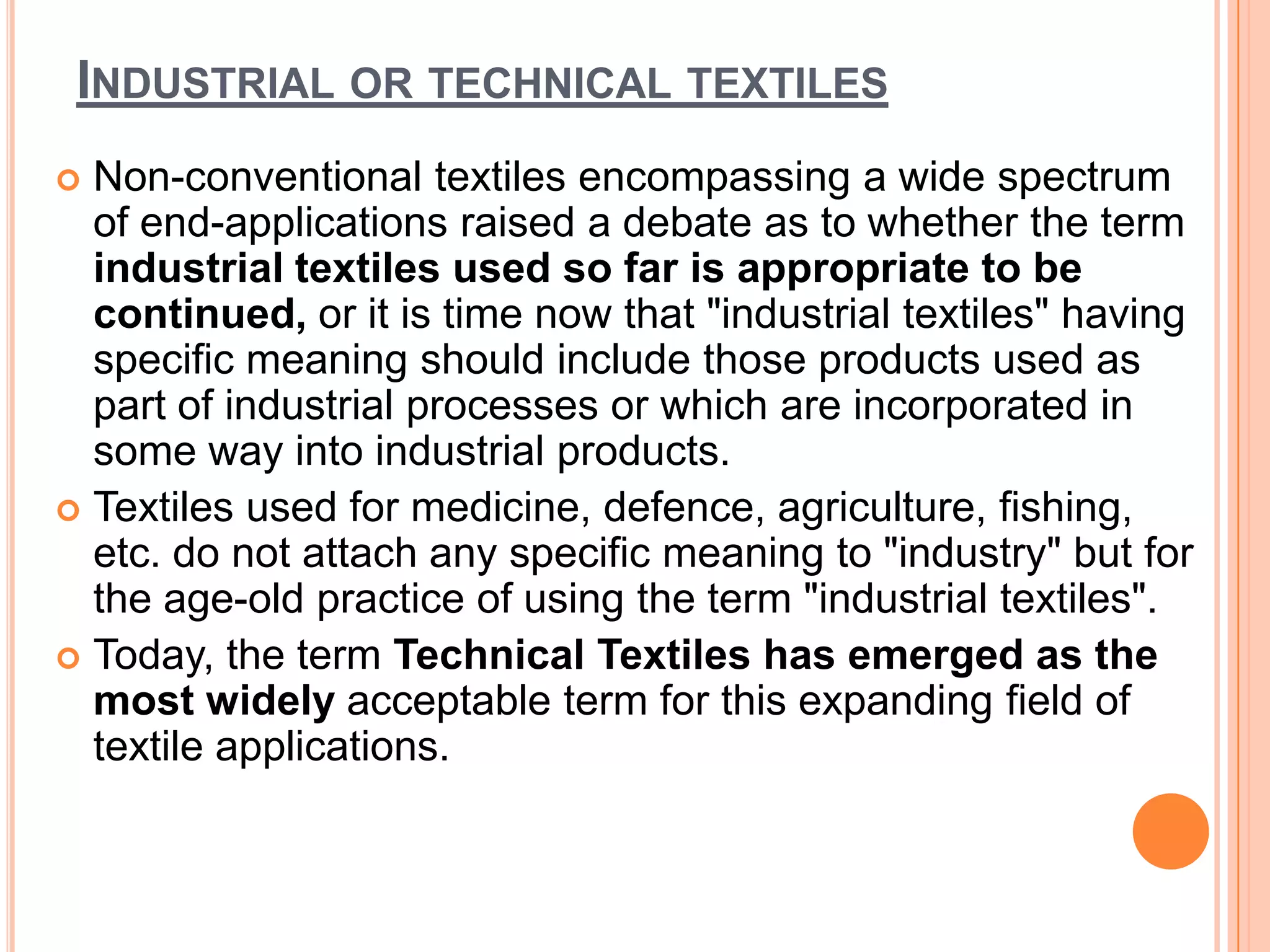 INDUSTRIAL OR TECHNICAL TEXTILES
 Non-conventional textiles encompassing a wide spectrum
of end-applications raised a debate as to whether the term
industrial textiles used so far is appropriate to be
continued, or it is time now that "industrial textiles" having
specific meaning should include those products used as
part of industrial processes or which are incorporated in
some way into industrial products.
 Textiles used for medicine, defence, agriculture, fishing,
etc. do not attach any specific meaning to "industry" but for
the age-old practice of using the term "industrial textiles".
 Today, the term Technical Textiles has emerged as the
most widely acceptable term for this expanding field of
textile applications.
 