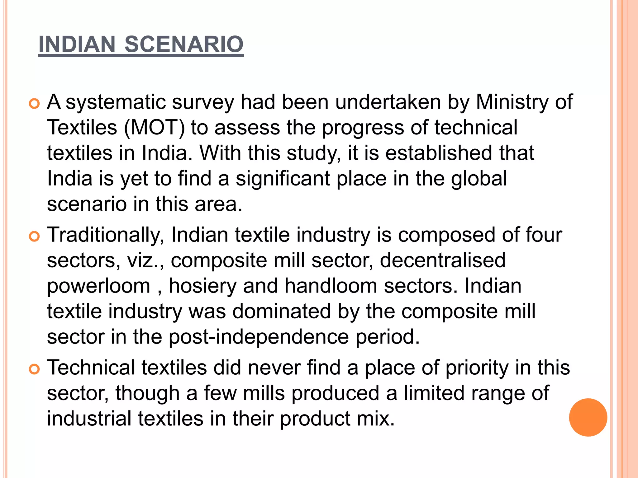 INDIAN SCENARIO
 A systematic survey had been undertaken by Ministry of
Textiles (MOT) to assess the progress of technical
textiles in India. With this study, it is established that
India is yet to find a significant place in the global
scenario in this area.
 Traditionally, Indian textile industry is composed of four
sectors, viz., composite mill sector, decentralised
powerloom , hosiery and handloom sectors. Indian
textile industry was dominated by the composite mill
sector in the post-independence period.
 Technical textiles did never find a place of priority in this
sector, though a few mills produced a limited range of
industrial textiles in their product mix.
 