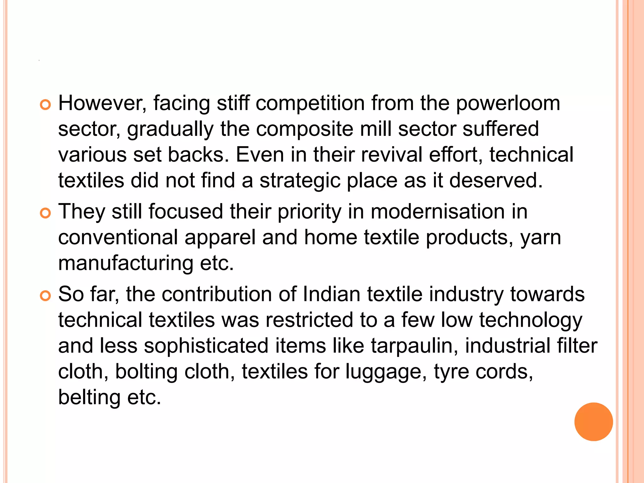 A
 However, facing stiff competition from the powerloom
sector, gradually the composite mill sector suffered
various set backs. Even in their revival effort, technical
textiles did not find a strategic place as it deserved.
 They still focused their priority in modernisation in
conventional apparel and home textile products, yarn
manufacturing etc.
 So far, the contribution of Indian textile industry towards
technical textiles was restricted to a few low technology
and less sophisticated items like tarpaulin, industrial filter
cloth, bolting cloth, textiles for luggage, tyre cords,
belting etc.
 