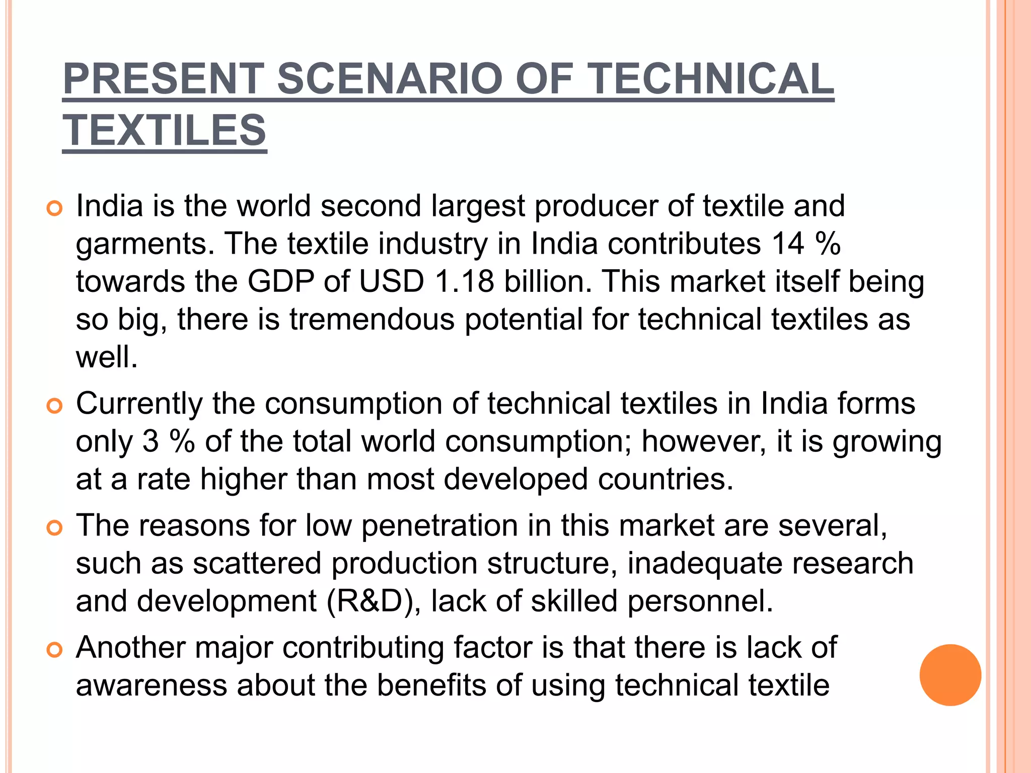 PRESENT SCENARIO OF TECHNICAL
TEXTILES
 India is the world second largest producer of textile and
garments. The textile industry in India contributes 14 %
towards the GDP of USD 1.18 billion. This market itself being
so big, there is tremendous potential for technical textiles as
well.
 Currently the consumption of technical textiles in India forms
only 3 % of the total world consumption; however, it is growing
at a rate higher than most developed countries.
 The reasons for low penetration in this market are several,
such as scattered production structure, inadequate research
and development (R&D), lack of skilled personnel.
 Another major contributing factor is that there is lack of
awareness about the benefits of using technical textile
 