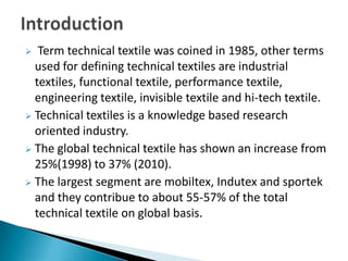  Term technical textile was coined in 1985, other terms
used for defining technical textiles are industrial
textiles, functional textile, performance textile,
engineering textile, invisible textile and hi-tech textile.
 Technical textiles is a knowledge based research
oriented industry.
 The global technical textile has shown an increase from
25%(1998) to 37% (2010).
 The largest segment are mobiltex, Indutex and sportek
and they contribue to about 55-57% of the total
technical textile on global basis.
 