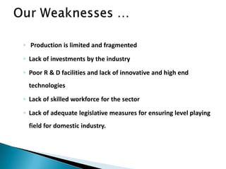 ◦ Production is limited and fragmented
◦ Lack of investments by the industry
◦ Poor R & D facilities and lack of innovative and high end
technologies
◦ Lack of skilled workforce for the sector
◦ Lack of adequate legislative measures for ensuring level playing
field for domestic industry.
 