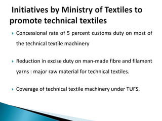  Concessional rate of 5 percent customs duty on most of
the technical textile machinery
 Reduction in excise duty on man-made fibre and filament
yarns : major raw material for technical textiles.
 Coverage of technical textile machinery under TUFS.
 