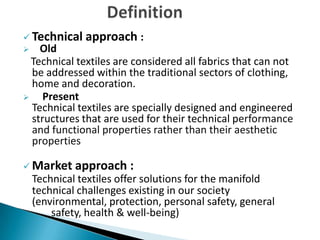  Technical approach :
 Old
Technical textiles are considered all fabrics that can not
be addressed within the traditional sectors of clothing,
home and decoration.
 Present
Technical textiles are specially designed and engineered
structures that are used for their technical performance
and functional properties rather than their aesthetic
properties
 Market approach :
Technical textiles offer solutions for the manifold
technical challenges existing in our society
(environmental, protection, personal safety, general
safety, health & well-being)
 