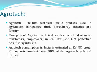 Agrotech:
 Agrotech includes technical textile products used in
agriculture, horticulture (incl. floriculture), fisheries and
forestry.
 Examples of Agrotech technical textiles include shade-nets,
mulch-mats, crop-covers, anti-hail nets and bird protection
nets, fishing nets, etc.
 Agrotech consumption in India is estimated at Rs 487 crore.
Fishing nets constitute over 90% of the Agrotech technical
textiles.
 