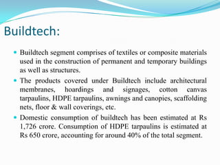 Buildtech:
 Buildtech segment comprises of textiles or composite materials
used in the construction of permanent and temporary buildings
as well as structures.
 The products covered under Buildtech include architectural
membranes, hoardings and signages, cotton canvas
tarpaulins, HDPE tarpaulins, awnings and canopies, scaffolding
nets, floor & wall coverings, etc.
 Domestic consumption of buildtech has been estimated at Rs
1,726 crore. Consumption of HDPE tarpaulins is estimated at
Rs 650 crore, accounting for around 40% of the total segment.
 
