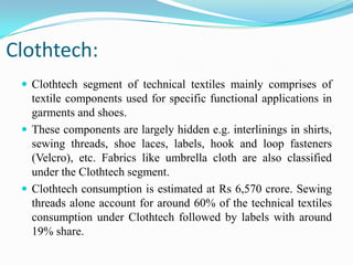 Clothtech:
 Clothtech segment of technical textiles mainly comprises of
textile components used for specific functional applications in
garments and shoes.
 These components are largely hidden e.g. interlinings in shirts,
sewing threads, shoe laces, labels, hook and loop fasteners
(Velcro), etc. Fabrics like umbrella cloth are also classified
under the Clothtech segment.
 Clothtech consumption is estimated at Rs 6,570 crore. Sewing
threads alone account for around 60% of the technical textiles
consumption under Clothtech followed by labels with around
19% share.
 