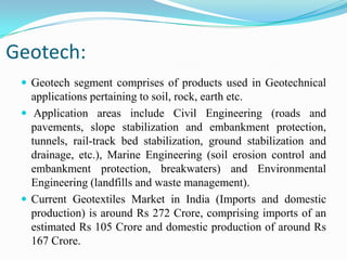 Geotech:
 Geotech segment comprises of products used in Geotechnical
applications pertaining to soil, rock, earth etc.
 Application areas include Civil Engineering (roads and
pavements, slope stabilization and embankment protection,
tunnels, rail-track bed stabilization, ground stabilization and
drainage, etc.), Marine Engineering (soil erosion control and
embankment protection, breakwaters) and Environmental
Engineering (landfills and waste management).
 Current Geotextiles Market in India (Imports and domestic
production) is around Rs 272 Crore, comprising imports of an
estimated Rs 105 Crore and domestic production of around Rs
167 Crore.
 