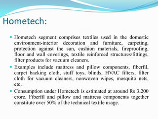 Hometech:
 Hometech segment comprises textiles used in the domestic
environment-interior decoration and furniture, carpeting,
protection against the sun, cushion materials, fireproofing,
floor and wall coverings, textile reinforced structures/fittings,
filter products for vacuum cleaners.
 Examples include mattress and pillow components, fiberfil,
carpet backing cloth, stuff toys, blinds, HVAC filters, filter
cloth for vacuum cleaners, nonwoven wipes, mosquito nets,
etc.
 Consumption under Hometech is estimated at around Rs 3,200
crore. Fiberfil and pillow and mattress components together
constitute over 50% of the technical textile usage.
 