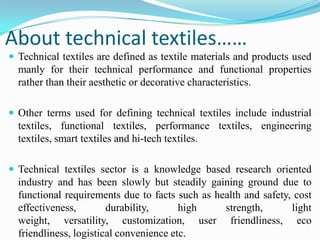 About technical textiles……
 Technical textiles are defined as textile materials and products used
manly for their technical performance and functional properties
rather than their aesthetic or decorative characteristics.
 Other terms used for defining technical textiles include industrial
textiles, functional textiles, performance textiles, engineering
textiles, smart textiles and hi-tech textiles.
 Technical textiles sector is a knowledge based research oriented
industry and has been slowly but steadily gaining ground due to
functional requirements due to facts such as health and safety, cost
effectiveness, durability, high strength, light
weight, versatility, customization, user friendliness, eco
friendliness, logistical convenience etc.
 
