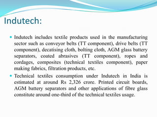 Indutech:
 Indutech includes textile products used in the manufacturing
sector such as conveyor belts (TT component), drive belts (TT
component), decatising cloth, bolting cloth, AGM glass battery
separators, coated abrasives (TT component), ropes and
cordages, composites (technical textiles component), paper
making fabrics, filtration products, etc.
 Technical textiles consumption under Indutech in India is
estimated at around Rs 2,326 crore. Printed circuit boards,
AGM battery separators and other applications of fibre glass
constitute around one-third of the technical textiles usage.
 
