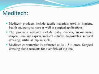 Meditech:
 Meditech products include textile materials used in hygiene,
health and personal care as well as surgical applications.
 The products covered include baby diapers, incontinence
diapers, sanitary napkin, surgical sutures, disposables, surgical
dressing, artificial implants, etc.
 Meditech consumption is estimated at Rs 1,514 crore. Surgical
dressing alone accounts for over 50% of the total.
 