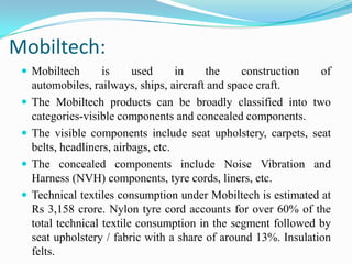 Mobiltech:
 Mobiltech is used in the construction of
automobiles, railways, ships, aircraft and space craft.
 The Mobiltech products can be broadly classified into two
categories-visible components and concealed components.
 The visible components include seat upholstery, carpets, seat
belts, headliners, airbags, etc.
 The concealed components include Noise Vibration and
Harness (NVH) components, tyre cords, liners, etc.
 Technical textiles consumption under Mobiltech is estimated at
Rs 3,158 crore. Nylon tyre cord accounts for over 60% of the
total technical textile consumption in the segment followed by
seat upholstery / fabric with a share of around 13%. Insulation
felts.
 