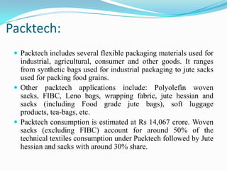 Packtech:
 Packtech includes several flexible packaging materials used for
industrial, agricultural, consumer and other goods. It ranges
from synthetic bags used for industrial packaging to jute sacks
used for packing food grains.
 Other packtech applications include: Polyolefin woven
sacks, FIBC, Leno bags, wrapping fabric, jute hessian and
sacks (including Food grade jute bags), soft luggage
products, tea-bags, etc.
 Packtech consumption is estimated at Rs 14,067 crore. Woven
sacks (excluding FIBC) account for around 50% of the
technical textiles consumption under Packtech followed by Jute
hessian and sacks with around 30% share.
 