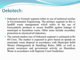 Oekotech:
 Oekotech or Ecotech segment refers to use of technical textiles
in Environmental Engineering. The primary segment in this is
landfill waste management which refers to the use of
Geosynthetic products to secure landfills against leakage of
municipal or hazardous waste. Other areas include secondary
protection in chemical/oil industries.
 The current market size of Oekotech segment is estimated at Rs
68 Crore. The market is expected to grow based on spends on
municipal waste disposal in accordance with Municipal Solid
Wastes (Management & Handling) Rules, 2000, as well as
greater awareness and government activity on Hazardous
Waste in accordance with Supreme Court Guidelines.
 