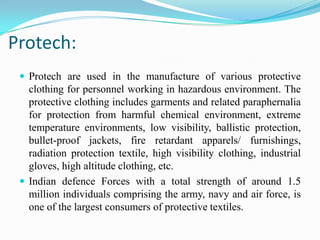 Protech:
 Protech are used in the manufacture of various protective
clothing for personnel working in hazardous environment. The
protective clothing includes garments and related paraphernalia
for protection from harmful chemical environment, extreme
temperature environments, low visibility, ballistic protection,
bullet-proof jackets, fire retardant apparels/ furnishings,
radiation protection textile, high visibility clothing, industrial
gloves, high altitude clothing, etc.
 Indian defence Forces with a total strength of around 1.5
million individuals comprising the army, navy and air force, is
one of the largest consumers of protective textiles.
 