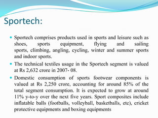 Sportech:
 Sportech comprises products used in sports and leisure such as
shoes, sports equipment, flying and sailing
sports, climbing, angling, cycling, winter and summer sports
and indoor sports.
 The technical textiles usage in the Sportech segment is valued
at Rs 2,632 crore in 2007- 08.
 Domestic consumption of sports footwear components is
valued at Rs 2,250 crore, accounting for around 85% of the
total segment consumption. It is expected to grow at around
11% y-to-y over the next five years. Sport composites include
inflatable balls (footballs, volleyball, basketballs, etc), cricket
protective equipments and boxing equipments
 